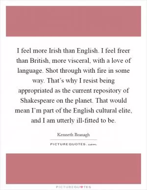 I feel more Irish than English. I feel freer than British, more visceral, with a love of language. Shot through with fire in some way. That’s why I resist being appropriated as the current repository of Shakespeare on the planet. That would mean I’m part of the English cultural elite, and I am utterly ill-fitted to be Picture Quote #1