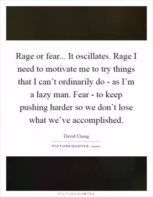 Rage or fear... It oscillates. Rage I need to motivate me to try things that I can’t ordinarily do - as I’m a lazy man. Fear - to keep pushing harder so we don’t lose what we’ve accomplished Picture Quote #1