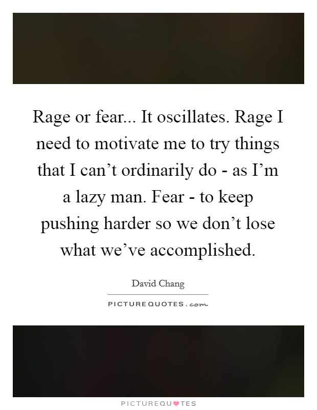 Rage or fear... It oscillates. Rage I need to motivate me to try things that I can't ordinarily do - as I'm a lazy man. Fear - to keep pushing harder so we don't lose what we've accomplished Picture Quote #1