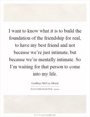 I want to know what it is to build the foundation of the friendship for real, to have my best friend and not because we’re just intimate, but because we’re mentally intimate. So I’m waiting for that person to come into my life Picture Quote #1