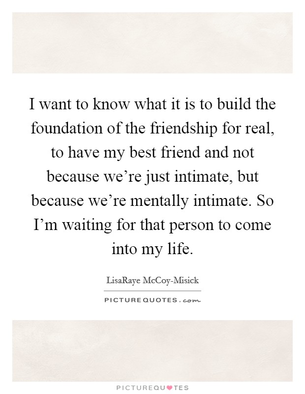 I want to know what it is to build the foundation of the friendship for real, to have my best friend and not because we're just intimate, but because we're mentally intimate. So I'm waiting for that person to come into my life Picture Quote #1