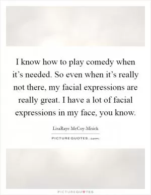 I know how to play comedy when it’s needed. So even when it’s really not there, my facial expressions are really great. I have a lot of facial expressions in my face, you know Picture Quote #1