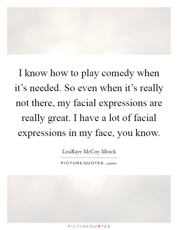 I know how to play comedy when it's needed. So even when it's really not there, my facial expressions are really great. I have a lot of facial expressions in my face, you know Picture Quote #1