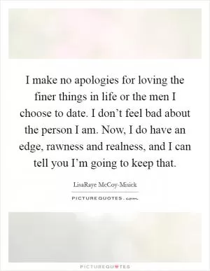 I make no apologies for loving the finer things in life or the men I choose to date. I don’t feel bad about the person I am. Now, I do have an edge, rawness and realness, and I can tell you I’m going to keep that Picture Quote #1