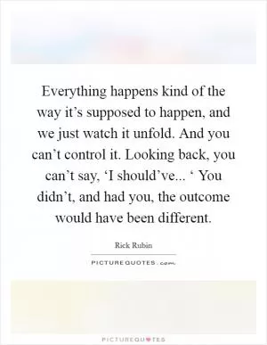 Everything happens kind of the way it’s supposed to happen, and we just watch it unfold. And you can’t control it. Looking back, you can’t say, ‘I should’ve... ‘ You didn’t, and had you, the outcome would have been different Picture Quote #1