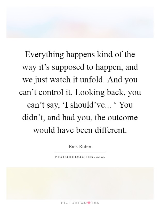Everything happens kind of the way it's supposed to happen, and we just watch it unfold. And you can't control it. Looking back, you can't say, ‘I should've... ‘ You didn't, and had you, the outcome would have been different Picture Quote #1