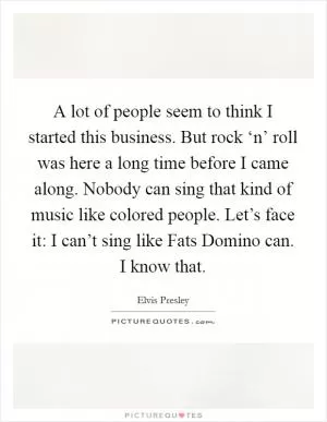 A lot of people seem to think I started this business. But rock ‘n’ roll was here a long time before I came along. Nobody can sing that kind of music like colored people. Let’s face it: I can’t sing like Fats Domino can. I know that Picture Quote #1