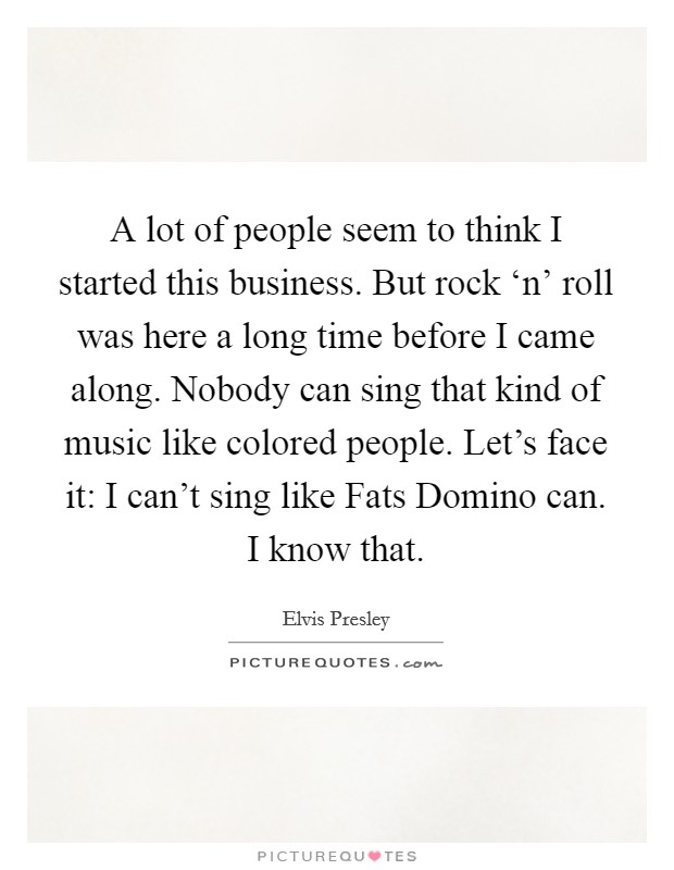 A lot of people seem to think I started this business. But rock ‘n' roll was here a long time before I came along. Nobody can sing that kind of music like colored people. Let's face it: I can't sing like Fats Domino can. I know that Picture Quote #1