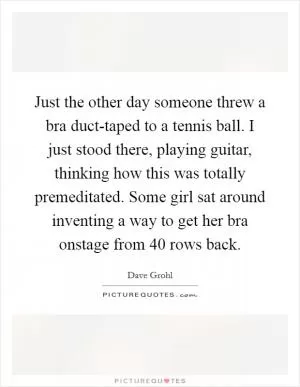 Just the other day someone threw a bra duct-taped to a tennis ball. I just stood there, playing guitar, thinking how this was totally premeditated. Some girl sat around inventing a way to get her bra onstage from 40 rows back Picture Quote #1