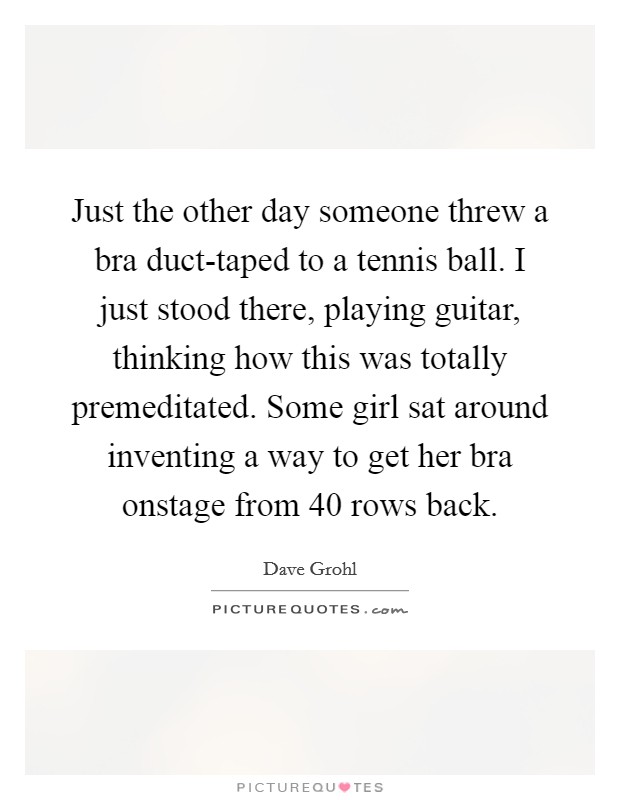 Just the other day someone threw a bra duct-taped to a tennis ball. I just stood there, playing guitar, thinking how this was totally premeditated. Some girl sat around inventing a way to get her bra onstage from 40 rows back Picture Quote #1