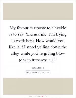 My favourite riposte to a heckle is to say, ‘Excuse me, I’m trying to work here. How would you like it if I stood yelling down the alley while you’re giving blow jobs to transsexuals?’ Picture Quote #1