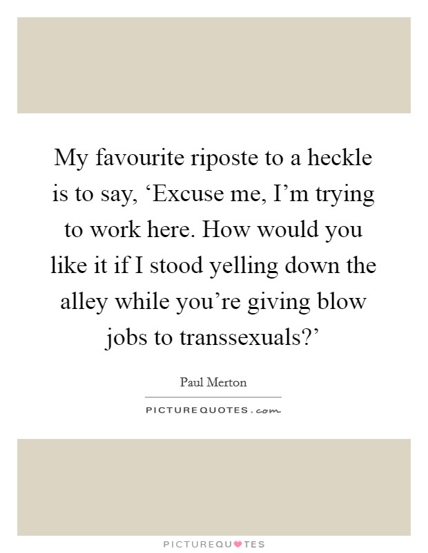 My favourite riposte to a heckle is to say, ‘Excuse me, I'm trying to work here. How would you like it if I stood yelling down the alley while you're giving blow jobs to transsexuals?' Picture Quote #1
