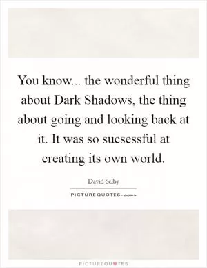 You know... the wonderful thing about Dark Shadows, the thing about going and looking back at it. It was so sucsessful at creating its own world Picture Quote #1