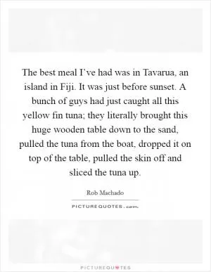 The best meal I’ve had was in Tavarua, an island in Fiji. It was just before sunset. A bunch of guys had just caught all this yellow fin tuna; they literally brought this huge wooden table down to the sand, pulled the tuna from the boat, dropped it on top of the table, pulled the skin off and sliced the tuna up Picture Quote #1