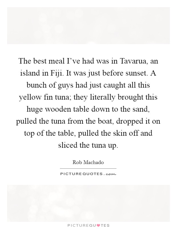 The best meal I've had was in Tavarua, an island in Fiji. It was just before sunset. A bunch of guys had just caught all this yellow fin tuna; they literally brought this huge wooden table down to the sand, pulled the tuna from the boat, dropped it on top of the table, pulled the skin off and sliced the tuna up Picture Quote #1