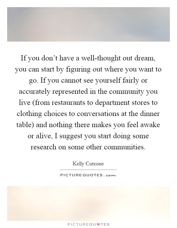 If you don't have a well-thought out dream, you can start by figuring out where you want to go. If you cannot see yourself fairly or accurately represented in the community you live (from restaurants to department stores to clothing choices to conversations at the dinner table) and nothing there makes you feel awake or alive, I suggest you start doing some research on some other communities Picture Quote #1