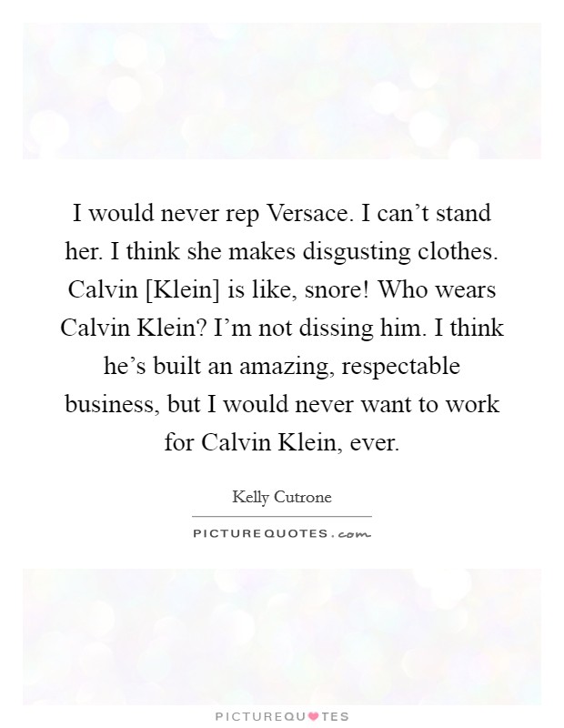 I would never rep Versace. I can't stand her. I think she makes disgusting clothes. Calvin [Klein] is like, snore! Who wears Calvin Klein? I'm not dissing him. I think he's built an amazing, respectable business, but I would never want to work for Calvin Klein, ever Picture Quote #1
