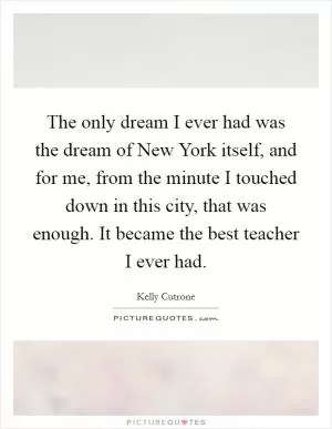 The only dream I ever had was the dream of New York itself, and for me, from the minute I touched down in this city, that was enough. It became the best teacher I ever had Picture Quote #1