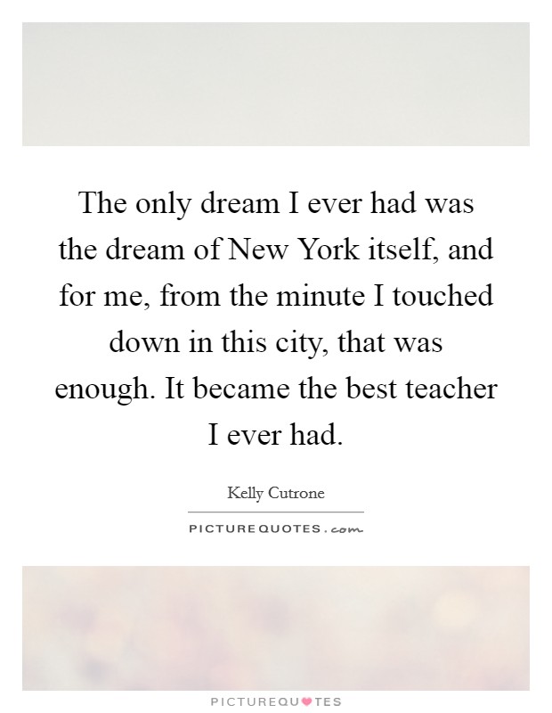 The only dream I ever had was the dream of New York itself, and for me, from the minute I touched down in this city, that was enough. It became the best teacher I ever had Picture Quote #1