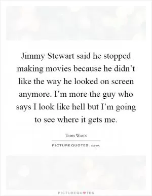 Jimmy Stewart said he stopped making movies because he didn’t like the way he looked on screen anymore. I’m more the guy who says I look like hell but I’m going to see where it gets me Picture Quote #1