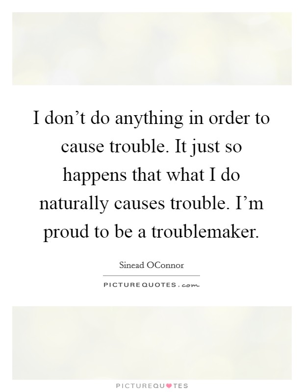 I don't do anything in order to cause trouble. It just so happens that what I do naturally causes trouble. I'm proud to be a troublemaker Picture Quote #1