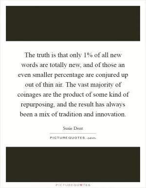 The truth is that only 1% of all new words are totally new, and of those an even smaller percentage are conjured up out of thin air. The vast majority of coinages are the product of some kind of repurposing, and the result has always been a mix of tradition and innovation Picture Quote #1