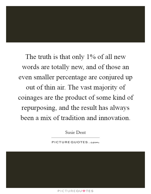 The truth is that only 1% of all new words are totally new, and of those an even smaller percentage are conjured up out of thin air. The vast majority of coinages are the product of some kind of repurposing, and the result has always been a mix of tradition and innovation Picture Quote #1