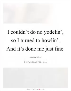 I couldn’t do no yodelin’, so I turned to howlin’. And it’s done me just fine Picture Quote #1