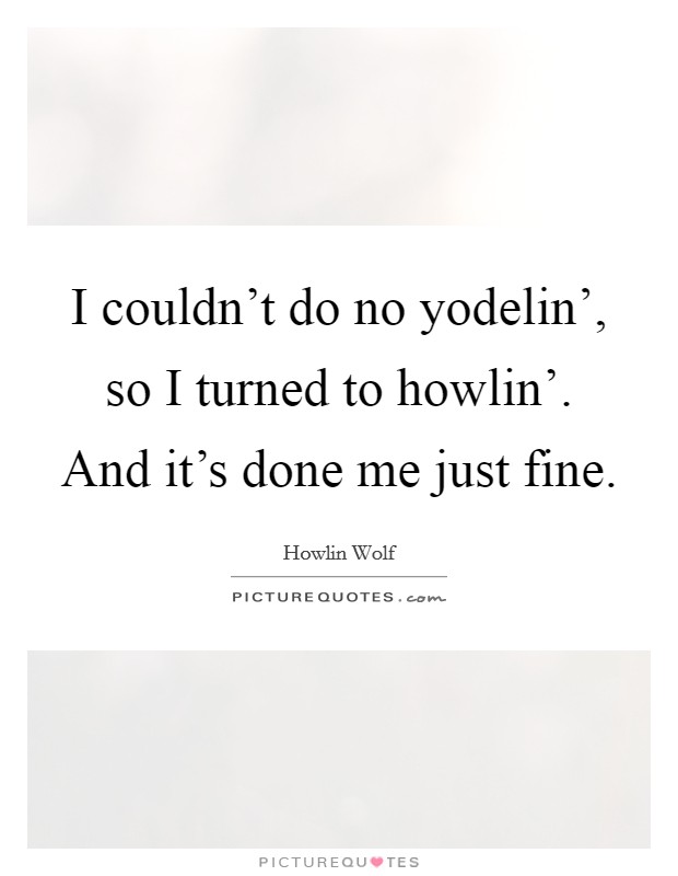 I couldn't do no yodelin', so I turned to howlin'. And it's done me just fine Picture Quote #1