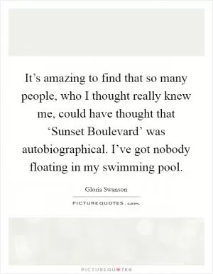 It’s amazing to find that so many people, who I thought really knew me, could have thought that ‘Sunset Boulevard’ was autobiographical. I’ve got nobody floating in my swimming pool Picture Quote #1