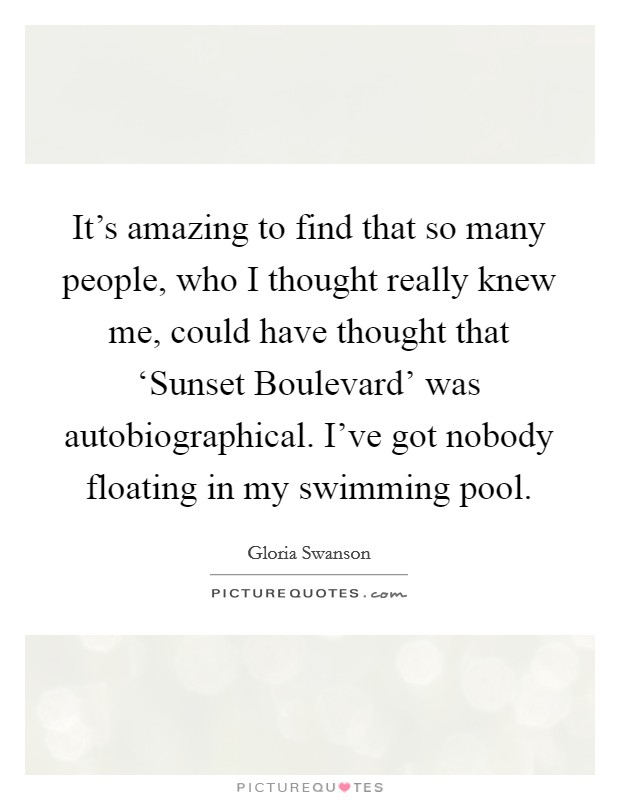 It's amazing to find that so many people, who I thought really knew me, could have thought that ‘Sunset Boulevard' was autobiographical. I've got nobody floating in my swimming pool Picture Quote #1