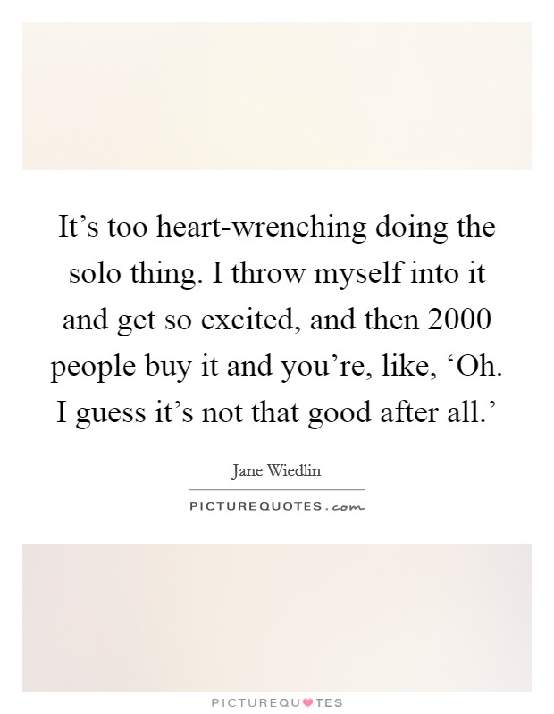 It's too heart-wrenching doing the solo thing. I throw myself into it and get so excited, and then 2000 people buy it and you're, like, ‘Oh. I guess it's not that good after all.' Picture Quote #1