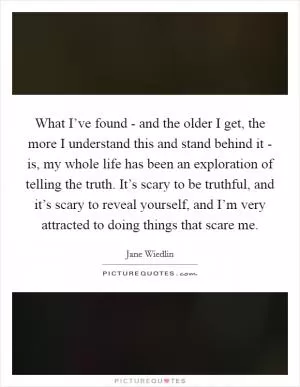 What I’ve found - and the older I get, the more I understand this and stand behind it - is, my whole life has been an exploration of telling the truth. It’s scary to be truthful, and it’s scary to reveal yourself, and I’m very attracted to doing things that scare me Picture Quote #1