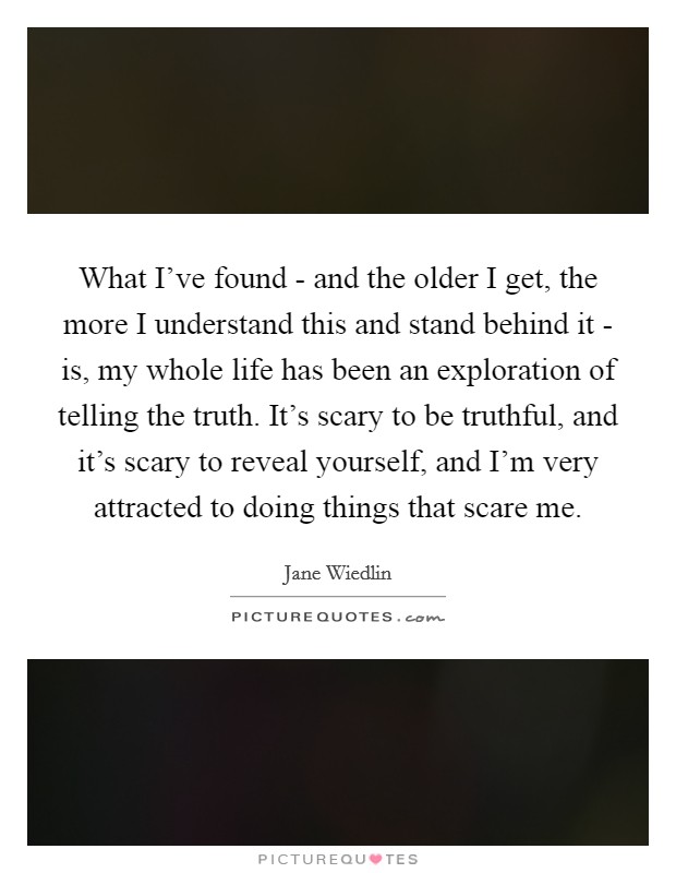 What I've found - and the older I get, the more I understand this and stand behind it - is, my whole life has been an exploration of telling the truth. It's scary to be truthful, and it's scary to reveal yourself, and I'm very attracted to doing things that scare me Picture Quote #1