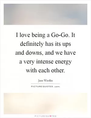 I love being a Go-Go. It definitely has its ups and downs, and we have a very intense energy with each other Picture Quote #1