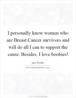I personally know women who are Breast Cancer survivors and will do all I can to support the cause. Besides, I love boobies! Picture Quote #1