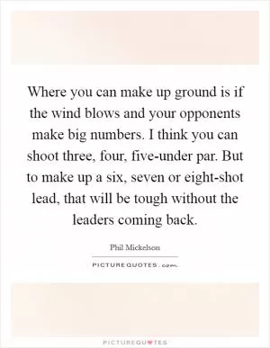Where you can make up ground is if the wind blows and your opponents make big numbers. I think you can shoot three, four, five-under par. But to make up a six, seven or eight-shot lead, that will be tough without the leaders coming back Picture Quote #1