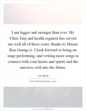 I am bigger and stronger than ever. My Chen Taiji and health regimen has served me well all of these years, thanks to Master Ren Guang-yi. I look forward to being on stage performing, and writing more songs to connect with your hearts and spirits and the universe well into the future Picture Quote #1