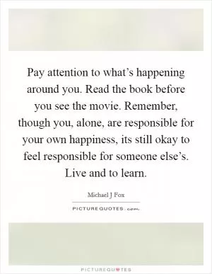 Pay attention to what’s happening around you. Read the book before you see the movie. Remember, though you, alone, are responsible for your own happiness, its still okay to feel responsible for someone else’s. Live and to learn Picture Quote #1