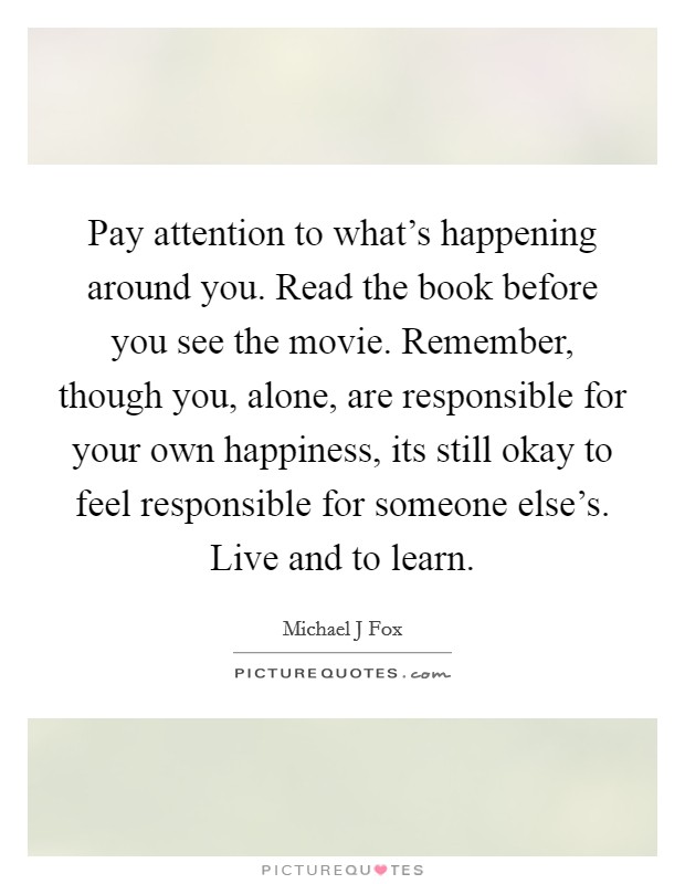 Pay attention to what's happening around you. Read the book before you see the movie. Remember, though you, alone, are responsible for your own happiness, its still okay to feel responsible for someone else's. Live and to learn Picture Quote #1