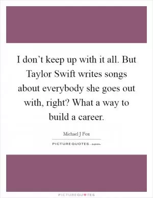 I don’t keep up with it all. But Taylor Swift writes songs about everybody she goes out with, right? What a way to build a career Picture Quote #1