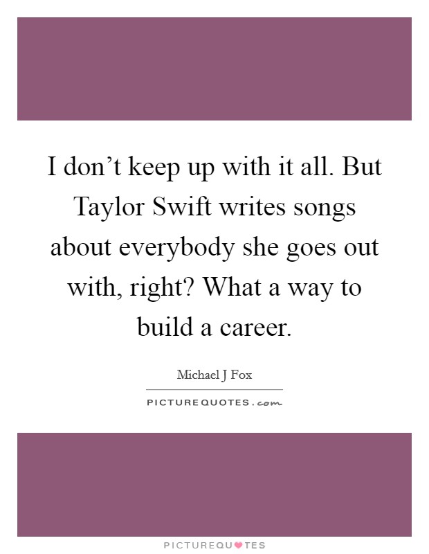 I don't keep up with it all. But Taylor Swift writes songs about everybody she goes out with, right? What a way to build a career Picture Quote #1