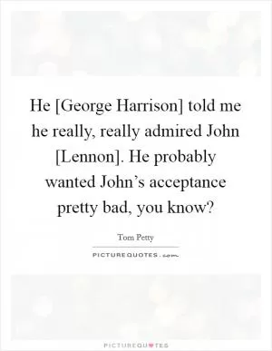 He [George Harrison] told me he really, really admired John [Lennon]. He probably wanted John’s acceptance pretty bad, you know? Picture Quote #1