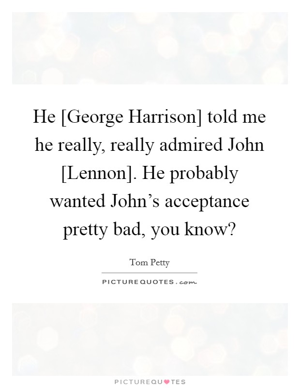 He [George Harrison] told me he really, really admired John [Lennon]. He probably wanted John's acceptance pretty bad, you know? Picture Quote #1
