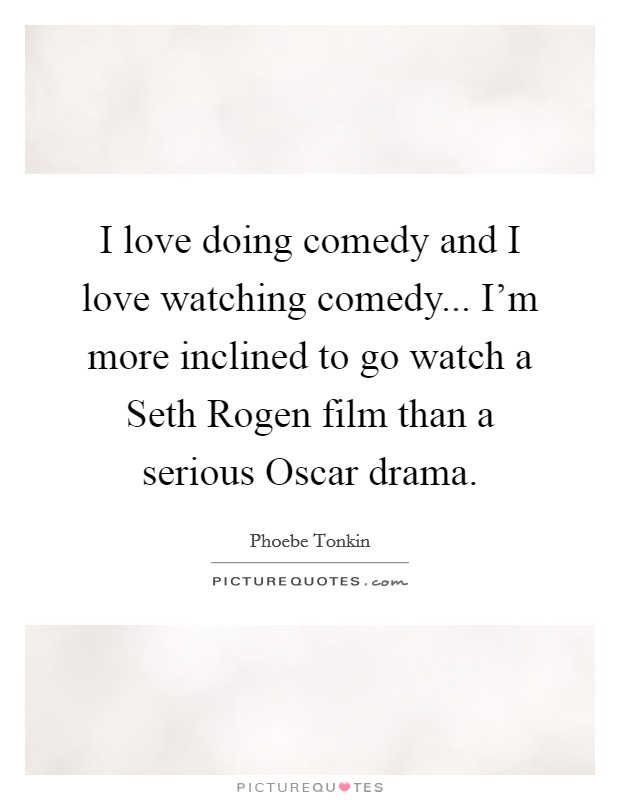 I love doing comedy and I love watching comedy... I'm more inclined to go watch a Seth Rogen film than a serious Oscar drama Picture Quote #1