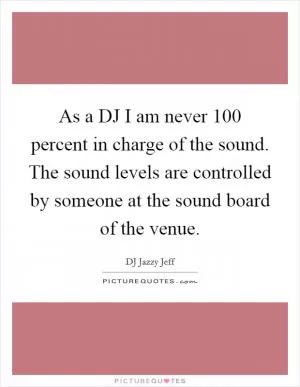 As a DJ I am never 100 percent in charge of the sound. The sound levels are controlled by someone at the sound board of the venue Picture Quote #1