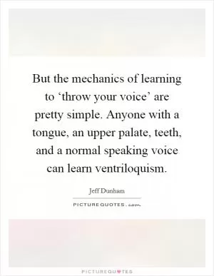 But the mechanics of learning to ‘throw your voice’ are pretty simple. Anyone with a tongue, an upper palate, teeth, and a normal speaking voice can learn ventriloquism Picture Quote #1