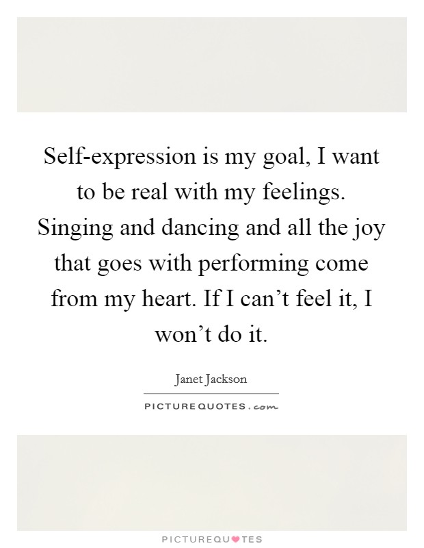 Self-expression is my goal, I want to be real with my feelings. Singing and dancing and all the joy that goes with performing come from my heart. If I can't feel it, I won't do it Picture Quote #1