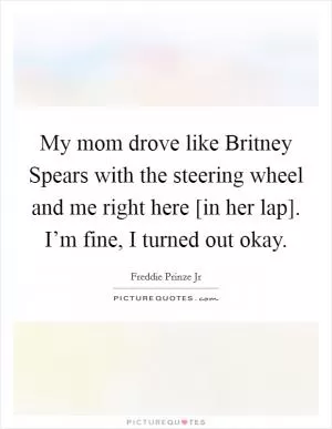 My mom drove like Britney Spears with the steering wheel and me right here [in her lap]. I’m fine, I turned out okay Picture Quote #1