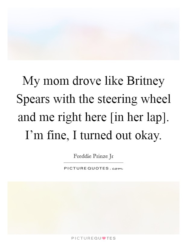 My mom drove like Britney Spears with the steering wheel and me right here [in her lap]. I'm fine, I turned out okay Picture Quote #1